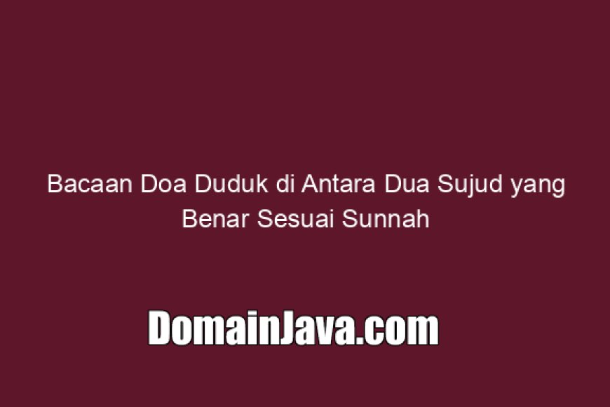 Bacaan Doa Duduk di Antara Dua Sujud yang Benar Sesuai Sunnah