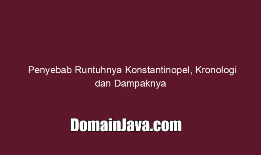 Penyebab Runtuhnya Konstantinopel, Kronologi dan Dampaknya
